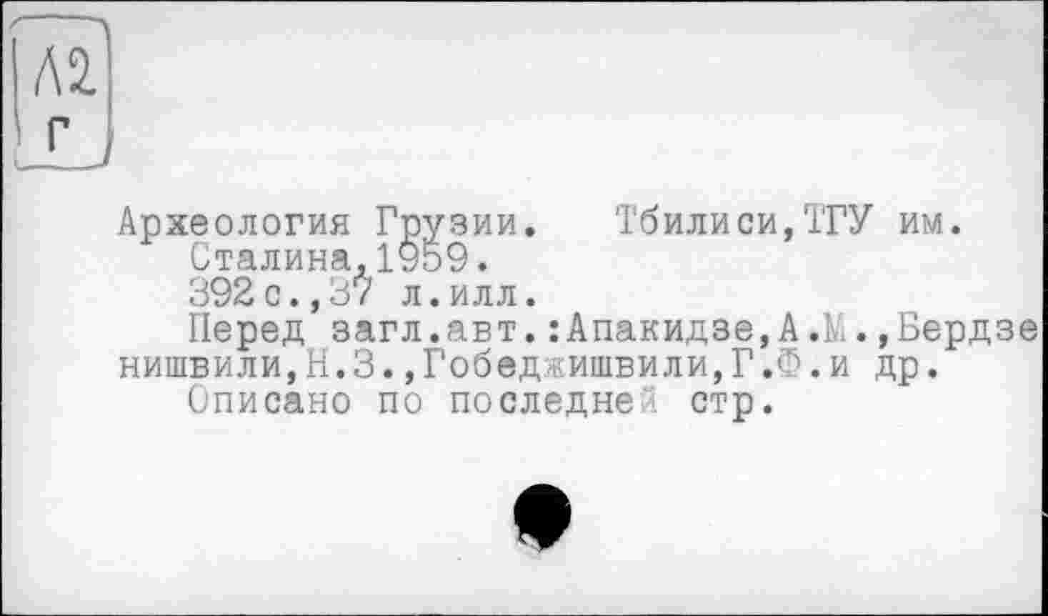 ﻿Археология Грузии. Тбилиси,ТГУ им.
Сталина,1959.
392с.,37 л.илл.
Перед загл.авт.:Апакидзе,А.М.,Берд нишвили,Н.З.,Гобеджишвили,Г.Ф.и др.
Списано по последней стр.